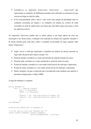 92
• Considere-se as expressões Expression1, Expression2, …, ExpressionY que
representam as condições de habilitação passadas pelo utilizador no momento em que
associa um lugar ao sinal de saída;
• O Set terá prioridade sobre o Reset e não existe uma relação de prioridade entre as
condições associadas aos lugares e as condições em relação aos eventos de saída
associados ao sinal de saída (neste caso basta que uma delas esteja activa para o sinal
de saída ficar activo).
As expressões Expression podem não se referir apenas a um lugar apesar de estar em
associação a ele. Desta forma, a tradução será realizada em função das seguintes situações e
da forma descrita para cada uma, sendo o resultado acrescentado na regra seguinte onde
indica “Expression”:
• Lugar: usa-se o sinal que representa o somatório do número de marcas presente no
lugar antes de passar pelo registo (secção 3.5);
• Sinal de entrada: considera-se o sinal sincronizado do sinal de entrada em causa;
• Sinal de saída: considera-se o valor actualizado e actual do sinal em causa;
• Evento de entrada: considera-se o seu estado actual através do sinal que o representa;
• Evento de saída: considera-se o seu estado actual através do sinal que o representa;
• Outras situações, em que a expressão não é reconhecida como nenhum caso anterior, é
passada na integra para o código VHDL.
A regra de tradução é a seguinte:
entity NetName is
Port ( -- General Signals
CLK : in std_logic;
RESET : in std_logic;
...
Output1 : out std_logic_vector(0 downto 0);
Output2 : out std_logic_vector(0 downto 0);
...
);
end NetName;
architecture Behavioral of NetName is
--(1) No caso do valor por omissão ser '0'
signal OutPut1_TempZev, OutPut1_TempZpl,
OutPut1_TempZplTemp : std_logic;
 