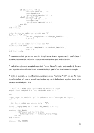 94
if (EventDown1='1' or
EventDown2='1' or ... or
EventDownM='1')
then OutPut2_TempZev <= '1';
elsif (EventUp1='1' or
EventUp2='1' or ... or
EventUpN='1')
then OutPut2_TempZev <= '0';
end if;
end if;
end process;
--(1) No caso do valor por omissão ser '0'
OutPut1 <= "1" when
(OutPut1_TempZev='1' or OutPut1_TempZpl='1')
else "0";
--(2) No caso do valor por omissão ser '1'
OutPut2 <= "0" when
(OutPut1_TempZev='1' or OutPut1_TempZpl='1')
else "1";
end Behavioral;
É importante referir que apenas uma das situações descritas na regra como (1) ou (2) é que é
utilizada, escolhida em função do valor de omissão definido para o sinal de saída.
A cada Expression está associado um sinal “Lugar_TempE”, usado na tradução de lugares
para representar o estado que irá ser atribuido ao lugar após o flanco ascendente do relógio.
A titulo de exemplo, se considerarmos que: Expression é “marking(P1)>0” em que P1 é um
lugar limitado a três marcas no máximo, então a regra será declarada da seguinte forma (com
valor de omissão igual a ‘0’):
-- Sinal de 2 bits para representar as marcas do lugar
signal Lugar_TempE1: std_logic_vector(1 downto 0);
...
Lugar_TempE1 <= Cálculo igual ao descrito para a tradução de lugares;
...
--(1) Caso o valor por omissão seja = "0":
Output1_TempZplTemp <= '1' when (P1_184>0) else '0';
process (CLK) begin
if (CLK'event and CLK='1') then
Output1_TempZpl <= Output1_TempZplTemp;
end if;
end process;
process (CLK, RESET)
 