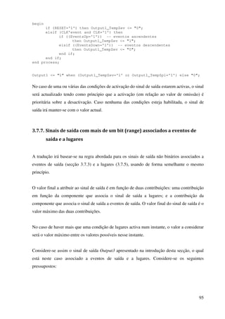 95
begin
if (RESET='1') then Output1_TempZev <= "0";
elsif (CLK'event and CLK='1') then
if ((EventsUp='1')) -- eventos ascendentes
then Output1_TempZev <= "1";
elsif ((EventsDown='1')) -- eventos descendentes
then Output1_TempZev <= "0";
end if;
end if;
end process;
Output1 <= "1" when (Output1_TempZev='1' or Output1_TempZpl='1') else "0";
No caso de uma ou várias das condições de activação do sinal de saída estarem activas, o sinal
será actualizado tendo como principio que a activação (em relação ao valor de omissão) é
prioritária sobre a desactivação. Caso nenhuma das condições esteja habilitada, o sinal de
saída irá manter-se com o valor actual.
3.7.7. Sinais de saída com mais de um bit (range) associados a eventos de
saída e a lugares
A tradução irá basear-se na regra abordada para os sinais de saída não binários associados a
eventos de saída (secção 3.7.3) e a lugares (3.7.5), usando de forma semelhante o mesmo
princípio.
O valor final a atribuir ao sinal de saída é em função de duas contribuições: uma contribuição
em função da componente que associa o sinal de saída a lugares; e a contribuição da
componente que associa o sinal de saída a eventos de saída. O valor final do sinal de saída é o
valor máximo das duas contribuições.
No caso de haver mais que uma condição de lugares activa num instante, o valor a considerar
será o valor máximo entre os valores possíveis nesse instante.
Considere-se assim o sinal de saída Output3 apresentado na introdução desta secção, o qual
está neste caso associado a eventos de saída e a lugares. Considere-se os seguintes
pressupostos:
 