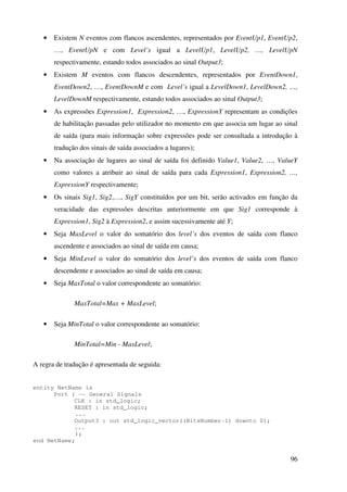 96
• Existem N eventos com flancos ascendentes, representados por EventUp1, EventUp2,
…, EventUpN e com Level’s igual a LevelUp1, LevelUp2, …, LevelUpN
respectivamente, estando todos associados ao sinal Output3;
• Existem M eventos com flancos descendentes, representados por EventDown1,
EventDown2, …, EventDownM e com Level’s igual a LevelDown1, LevelDown2, …,
LevelDownM respectivamente, estando todos associados ao sinal Output3;
• As expressões Expression1, Expression2, …, ExpressionY representam as condições
de habilitação passadas pelo utilizador no momento em que associa um lugar ao sinal
de saída (para mais informação sobre expressões pode ser consultada a introdução à
tradução dos sinais de saída associados a lugares);
• Na associação de lugares ao sinal de saída foi definido Value1, Value2, …, ValueY
como valores a atribuir ao sinal de saída para cada Expression1, Expression2, …,
ExpressionY respectivamente;
• Os sinais Sig1, Sig2,…, SigY constituídos por um bit, serão activados em função da
veracidade das expressões descritas anteriormente em que Sig1 corresponde à
Expression1, Sig2 à Expression2, e assim sucessivamente até Y;
• Seja MaxLevel o valor do somatório dos level’s dos eventos de saída com flanco
ascendente e associados ao sinal de saída em causa;
• Seja MinLevel o valor do somatório dos level’s dos eventos de saída com flanco
descendente e associados ao sinal de saída em causa;
• Seja MaxTotal o valor correspondente ao somatório:
MaxTotal=Max + MaxLevel;
• Seja MinTotal o valor correspondente ao somatório:
MinTotal=Min - MaxLevel;
A regra de tradução é apresentada de seguida:
entity NetName is
Port ( -- General Signals
CLK : in std_logic;
RESET : in std_logic;
...
Output3 : out std_logic_vector((BitsNumber-1) downto 0);
...
);
end NetName;
 