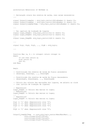 97
architecture Behavioral of NetName is
-- Declaração sinais dos eventos de saída, caso sejam necessários
...
signal Output3_tempZev : std_logic_vector((BitsNumber-1) downto 0);
signal Output3_tempZpl : std_logic_vector((BitsNumber-1) downto 0);
signal Output3_tempZplTemp : std_logic_vector((BitsNumber-1) downto 0);
...
-- Ver capítulo de tradução de lugares
signal Lugar_TempE1: std_logic_vector((L1-1) downto 0);
signal Lugar_TempE2: std_logic_vector((L2-1) downto 0);
...
signal Lugar_TempEN: std_logic_vector((LN-1) downto 0);
...
signal Sig1, Sig2, Sig3, ..., SigN : std_logic;
...
function Max (a, b : in integer) return integer is
begin
if a>b then return a;
else return b;
end if;
end Max;
begin
-- Constituição dos eventos de saída de flanco ascendente
-- (EventUp1, EventUp2, ..., EventUpN)
-- Constituição dos eventos de saída de flanco descendente
-- (EventDown1, EventDown2, ..., EventDownM)
-- Cálculo dos valores das marcações dos lugares, em adianto ao clock
-- (ver caítulo de tradução de lugares)
-- Expression1
Lugar_TempE1 <= Cálculo das marcas no lugar;
-- Expression2
Lugar_TempE2 <= Cálculo das marcas no lugar;
...
-- ExpressionY
Lugar_TempEY <= Cálculo das marcas no lugar;
Sig1 <= '1' when (Expression1) else '0';
Sig2 <= '1' when (Expression2) else '0';
Sig3 <= '1' when (Expression3) else '0';
...
SigY <= '1' when (ExpressionY) else '0';
Output3_tempZplTemp <= conv_std_logic_vector(Max(Max(Max(...,
conv_integer(Sig1)*Value1,
conv_integer(Sig2)*Value2),
conv_integer(Sig3)*Value3),...
 