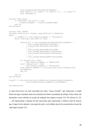 98
conv_integer(SigY)*ValueY),BitsNumber)
when (Sig1='1' or Sig2='1' or Sig3='1' or ... or SigY='1')
else "ValueBin";
process (CLK) begin
if (CLK'event and CLK='1') then
Output3_tempZpl <= Output3_tempZplTemp;
end if;
end process;
process (CLK, RESET)
variable Output3_int: integer range MinTotal to MaxTotal;
begin
if (RESET='1') then Output3_tempZev <= "ValueBin";
elsif (CLK'event and CLK='1') then
Output3_int := conv_integer(unsigned(Output3_tempZev)) +
+ conv_integer(EventUp1)*LevelUp1 +
+ conv_integer(EventUp2)*LevelUp2 +
+ ... +
+ conv_integer(EventUpN)*LevelUpN -
- conv_integer(EventDown1)*LevelDown1 -
- conv_integer(EventDown2)*LevelDown2 -
- ... -
- conv_integer(EventDownM)*LevelDownM;
if (Output3_int > Max)
then Output3_tempZev <= "MaxValue";
elsif (Output3_int < Min)
then Output3_tempZev <= "MinValue";
else Output3_tempZev <= conv_std_logic_vector(Output3_int,
BitsNumber);
end if;
end if;
end process;
Output3 <= conv_std_logic_vector(Max(conv_integer(Output3_tempZev),
conv_integer(Output3_tempZpl)),BitsNumber);
end Behavioral;
A cada Expression irá estar associado um sinal, “Lugar_TempE”, que representa o estado
futuro do lugar calculado antes da ocorrência do flanco ascendente do relógio. Estes sinais são
declarados como referido na secção de tradução dos lugares (secção 3.5). Os valores L1, L2,
…, LN representam o número de bits necessário para representar o número total de marcas
que o lugar irá ter durante a execução da rede e será obtido através da característica bound de
cada lugar (secção 3.5).
 
