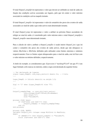 99
O sinal Output3_tempZpl irá representar o valor que deverá ser atribuído ao sinal de saída em
função das condições activas associadas aos lugares, pelo que irá conter o valor máximo
associado às condições activas naquele instante.
O sinal Output3_tempZev irá representar o valor do somatório dos pesos dos eventos de saída
associados ao sinal de saída e que estão activos num determinado instante.
O sinal Output3_temp irá representar o valor a atribuir no próximo flanco ascendente do
relógio ao sinal de saída e é constituído pelo valor máximo entre o sinal Output3_tempZpl e
Outpu3t_tempZev num determinado instante.
Para o cálculo do valor a atribuir a Output3_tempZev é usado inteiro Output3_int e que irá
conter o somatório dos pesos dos eventos de saída activos, desde que não ultrapasse os
valores MaxValue e MinValue definidos pelo utilizador como limites máximos e mínimos
respectivamente. Caso os limites sejam ultrapassados para o sinal de saída, este irá ficar com
o valor máximo ou mínimo definidos, respectivamente.
A titulo de exemplo, se considerarmos que: Expression é “marking(P1)>0” em que P1 é um
lugar limitado a três marcas no máximo, então a regra será declarada da seguinte forma:
-- Ver declaração de lugares
signal Lugar_TempE1: std_logic_vector(1 downto 0); -- 2 bits
...
Lugar_TempE1 <= Cálculo descrito na secção 3.5;
...
Sig1 <= '1' when (Lugar_TempE1>0) else '0';
...
Output3_tempZplTemp <= conv_std_logic_vector(
conv_integer(Sig1)*Value1,BitsNumber)
when (Sig1='1')
else "ValueBin";
process (CLK) begin
if (CLK'event and CLK='1') then
Output3_tempZpl <= Output3_tempZplTemp;
end if;
end process;
process (CLK, RESET)
variable Output3_int: integer range MinTotal to MaxTotal;
begin
if (RESET='1') then Output3_tempZev <= "ValueBin";
elsif (CLK'event and CLK='1') then
 