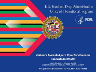 Calidad e Inocuidad para Exportar Alimentos
A los Estados Unidos
JULIO SALAZAR Y GONZALO IBANEZ
OFICINA REGIONAL DE LA FDA PARA AMERICA LATINA
Embajada de los Estados Unidos en Perú, 22 de Junio del 2015
 
