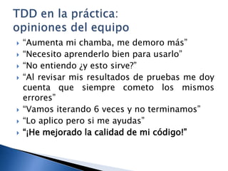 “Aumenta mi chamba, me demoro más”“Necesito aprenderlo bien para usarlo”“No entiendo ¿y esto sirve?”“Al revisar mis resultados de pruebas me doy cuenta que siempre cometo los mismos errores”“Vamos iterando 6 veces y no terminamos”“Lo aplico pero si me ayudas”“¡He mejorado la calidad de mi código!”TDD en la práctica: opiniones del equipo
