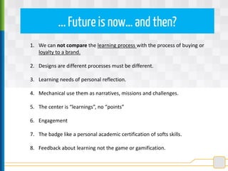 ...Future is now… and then?
1. We can not compare the learning process with the process of buying or
loyalty to a brand.
2. Designs are different processes must be different.
3. Learning needs of personal reflection.
4. Mechanical use them as narratives, missions and challenges.
5. The center is “learnings”, no “points”
6. Engagement
7. The badge like a personal academic certification of softs skills.
8. Feedback about learning not the game or gamification.
 