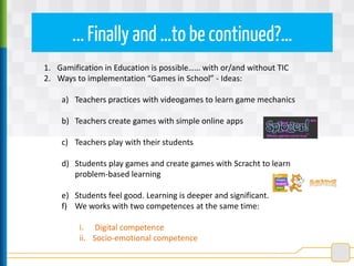 ...Finally and …to be continued?…
1. Gamification in Education is possible…… with or/and without TIC
2. Ways to implementation “Games in School” - Ideas:
a) Teachers practices with videogames to learn game mechanics
b) Teachers create games with simple online apps
c) Teachers play with their students
d) Students play games and create games with Scracht to learn
problem-based learning
e) Students feel good. Learning is deeper and significant.
f) We works with two competences at the same time:
i. Digital competence
ii. Socio-emotional competence
 