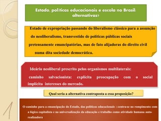 Estado, políticas educacionais e escola no Brasil:
                            alternativas?

    Estado de expropriação passando do liberalismo clássico para a assunção

     do neoliberalismo, transvestido de políticas públicas sociais

    pretensamente emancipatórias, mas de fato alijadoras do direito civil

        numa dita sociedade democrática.



    Ideário neoliberal prescrito pelos organismos multilaterais:

    caminho       salvacionista:       explícita     preocupação         com      o     social     e
   implícita interesses do mercado.

                  Qual seria a alternativa contraposta a essa proposição?


O caminho para a emancipação do Estado, das políticas educacionais : centra-se no rompimento com
   a lógica capitalista e na universalização da educação e trabalho como atividade humana auto-
   realizadora.
 
