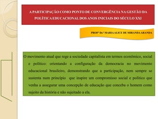 A PARTICIPAÇÃO COMO PONTO DE CONVERGÊNCIA NA GESTÃO DA
      POLÍTICA EDUCACIONAL DOS ANOS INICIAIS DO SÉCULO XXI


                                               PROFª Dr.ª MARIA ALICE DE MIRANDA ARANDA




O movimento atual que rege a sociedade capitalista em termos econômico, social
  e político: orientando a configuração da democracia no movimento
  educacional brasileiro, demonstrando que a participação, nem sempre se
  sustenta num princípio que inspire um compromisso social e político que
  venha a assegurar uma concepção de educação que conceba o homem como
  sujeito da história e não sujeitado a ela.
 