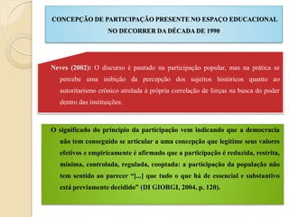 CONCEPÇÃO DE PARTICIPAÇÃO PRESENTE NO ESPAÇO EDUCACIONAL
                     NO DECORRER DA DÉCADA DE 1990




Neves (2002): O discurso é pautado na participação popular, mas na prática se
   percebe uma inibição da percepção dos sujeitos históricos quanto ao
   autoritarismo crônico atrelada à própria correlação de forças na busca do poder
   dentro das instituições.



O significado do princípio da participação vem indicando que a democracia
   não tem conseguido se articular a uma concepção que legitime seus valores
   efetivos e empiricamente é afirmado que a participação é reduzida, restrita,
   mínima, controlada, regulada, cooptada: a participação da população não
   tem sentido ao parecer “[...] que tudo o que há de essencial e substantivo
   está previamente decidido” (DI GIORGI, 2004, p. 120).
 
