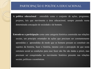 PARTICIPAÇÃO E POLÍTICA EDUCACIONAL


A política educacional : entendida como o conjunto de ações, programas,
  projetos, leis que movimenta a área educacional, sempre pautada numa
  determinada concepção de sociedade e de homem.



Entende-se a participação como uma categoria histórica construída nas relações
  sociais, um princípio orientador de ações que precisam ser constantemente
  aprendidas e apreendidas de modo que os homens possam se constituir em
  sujeitos da história, fazer a história, mesmo com a percepção de que nesta
  estrutura social as condições para esse fazer não lhe são dadas a priori, mas
  precisam ser conquistadas no movimento histórico presente nas relações
  sociais, políticas e econômicas.
 