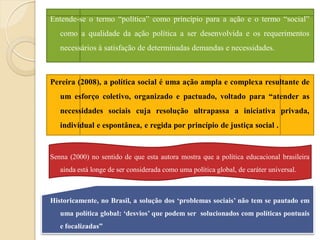 Entende-se o termo “política” como princípio para a ação e o termo “social”
   como a qualidade da ação política a ser desenvolvida e os requerimentos
   necessários à satisfação de determinadas demandas e necessidades.



Pereira (2008), a política social é uma ação ampla e complexa resultante de
   um esforço coletivo, organizado e pactuado, voltado para “atender as
   necessidades sociais cuja resolução ultrapassa a iniciativa privada,
   individual e espontânea, e regida por princípio de justiça social .


Senna (2000) no sentido de que esta autora mostra que a política educacional brasileira
   ainda está longe de ser considerada como uma política global, de caráter universal.



Historicamente, no Brasil, a solução dos „problemas sociais‟ não tem se pautado em
   uma política global: „desvios‟ que podem ser solucionados com políticas pontuais
   e focalizadas”
 