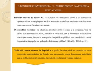 O PONTO DE CONVERGÊNCIA: “A PARTICIPAÇÃO” NA POLÍTICA
                                     EDUCACIONAL


Primeira metade do século XX: o exercício da democracia direta e da democracia
   representativa é estratégia para resolver as tensões e conflitos resultantes dos diferentes
   interesses entre o Estado e a sociedade.

Os conselhos escolares: se situam na interface entre o Estado e a sociedade, “ora na
   defesa dos interesses das elites, tutelando a sociedade, ora, e de maneira mais incisiva
   nos tempos atuais, buscando a co-gestão das políticas públicas e se constituindo canais
   de participação popular na realização do interesse público” (BRASIL, 2004b, p. 18).



No Brasil, como o advento da República: a gestão da coisa pública é marcada por uma
   concepção patrimonialista de Estado, este pertencente a uma determinada autoridade
   que se institui por uma burocracia baseada na obediência à vontade superior.
 
