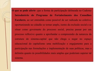 O que se pode aferir: que a forma de participação delineada no Caderno
  Introdutório do Programa de Fortalecimento dos Conselhos
  Escolares, ao ser entendida como possível de ser radicada no coletivo,
  oportunizando ao cidadão se tornar amplo, isento da exclusão social e se
  situar como governante do processo social, precisa passar por um
  processo reflexivo quanto a aprofundar a compreensão da natureza da
  estrutura do sistema-capital que não chega a negar no espaço
  educacional do capitalismo uma mobilização e engajamento para a
  participação nas formulações e implementação de suas políticas, mas a
  delimita quanto às possibilidades mais amplas que poderiam superar tal
  sistema.
 