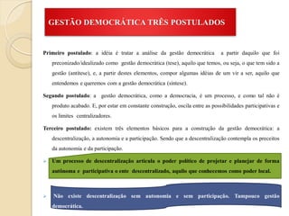 GESTÃO DEMOCRÁTICA TRÊS POSTULADOS


Primeiro postulado: a idéia é tratar a análise da gestão democrática           a partir daquilo que foi
    preconizado/idealizado como gestão democrática (tese), aquilo que temos, ou seja, o que tem sido a
    gestão (antítese), e, a partir destes elementos, compor algumas idéias de um vir a ser, aquilo que
    entendemos e queremos com a gestão democrática (síntese).

Segundo postulado: a gestão democrática, como a democracia, é um processo, e como tal não é
    produto acabado. E, por estar em constante construção, oscila entre as possibilidades participativas e
    os limites centralizadores.

Terceiro postulado: existem três elementos básicos para a construção da gestão democrática: a
    descentralização, a autonomia e a participação. Sendo que a descentralização contempla os preceitos
    da autonomia e da participação.

   Um processo de descentralização articula o poder político de projetar e planejar de forma
    autônoma e participativa o ente descentralizado, aquilo que conhecemos como poder local.



   Não existe descentralização sem autonomia e sem participação. Tampouco gestão
    democrática.
 