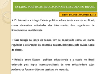 ESTADO, POLÍTICAS EDUCACIONAIS E ESCOLA NO BRASIL

                                              PROF DR. PAULO GOMES LIMA

 Problematiza a trilogia Estado, políticas educacionais e escola no Brasil,
como dimensões articuladas das intervenções dos organismos de
financiamento multilaterais.


 Essa trilogia ao longo do tempo tem se constituído como um marco
regulador e reforçador da educação dualista, delimitada pela divisão social
de classes.


 Relação entre Estado,        políticas educacionais e a escola no Brasil
orientada pela lógica internacionalizada de uma solidariedade cujos
parâmetros foram urdidos na tessitura do mercado.
 