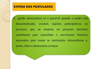 SÍNTESE DOS POSTULADOS


A gestão democrática só é possível quando o poder está
  descentralizado,   existem   sujeitos   participativos   no
  processo, que ao atuarem no processo              decisório
  contribuem para consolidar o movimento histórico
  necessário para tornar as instituições democráticas e,
  assim, fazer a democracia avançar.
 