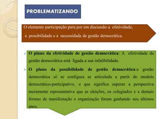 PROBLEMATIZANDO

O elemento participação para por em discussão a efetividade,
a possibilidade e a necessidade de gestão democrática.


   O plano da efetividade de gestão democrática: A efetividade da
    gestão democrática está ligada a sua infalibilidade.
   O plano da possibilidade de gestão democrática:a gestão
    democrática só se configura se articulada a partir do modelo
    democrático-participativo, o que significa superar a perspectiva
    meramente representativa que as eleições, os colegiados e a demais
    formas de manifestação e organização foram ganhando nos últimos
    anos.
 