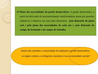 O Plano das necessidades da gestão democrática: A gestão democrática, a
  partir da efetivação de uma participação transformadora, passa por questões
  subjetivas e objetivas em suas duas dimensões: pela dimensão do plano
  real e pelo plano das necessidades de cada um e, pela dimensão do
  campo da formação e do campo de trabalho.




   Quem tem, portanto, a necessidade de implantar a gestão democrática:

    os órgãos centrais, os dirigentes escolares e/ou a comunidade escolar?
 