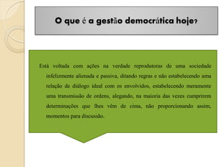 O que é a gestão democrática hoje?




Está voltada com ações na verdade reprodutoras de uma sociedade
  infelizmente alienada e passiva, ditando regras e não estabelecendo uma
  relação de diálogo ideal com os envolvidos, estabelecendo meramente
  uma transmissão de ordens, alegando, na maioria das vezes cumprirem
  determinações que lhes vêm de cima, não proporcionando assim,
  momentos para discussão.
 