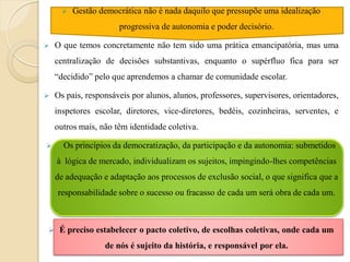    Gestão democrática não é nada daquilo que pressupõe uma idealização
                      progressiva de autonomia e poder decisório.

   O que temos concretamente não tem sido uma prática emancipatória, mas uma
    centralização de decisões substantivas, enquanto o supérfluo fica para ser
    “decidido” pelo que aprendemos a chamar de comunidade escolar.

   Os pais, responsáveis por alunos, alunos, professores, supervisores, orientadores,
    inspetores escolar, diretores, vice-diretores, bedéis, cozinheiras, serventes, e
    outros mais, não têm identidade coletiva.

     Os princípios da democratização, da participação e da autonomia: submetidos
    à lógica de mercado, individualizam os sujeitos, impingindo-lhes competências
    de adequação e adaptação aos processos de exclusão social, o que significa que a
    responsabilidade sobre o sucesso ou fracasso de cada um será obra de cada um.



    É preciso estabelecer o pacto coletivo, de escolhas coletivas, onde cada um
                  de nós é sujeito da história, e responsável por ela.
 