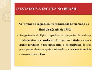 O ESTADO E A ESCOLA NO BRASIL



    As formas de regulação transnacional de mercado ao
                    final da década de 1980:
   Reorganização da lógica   capitalista na perspectiva de mudança
    reestruturativa da produção, do papel do Estado, enquanto
    agente regulador e dos meios para a naturalização de seus
    pressupostos, dentre os quais a educação e o combate à miséria
    eram comumente o foco.
 