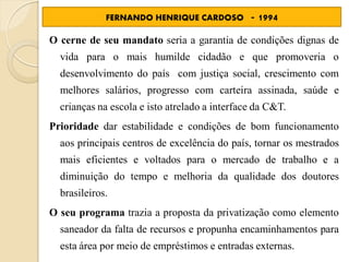 FERNANDO HENRIQUE CARDOSO         - 1994
O cerne de seu mandato seria a garantia de condições dignas de
  vida para o mais humilde cidadão e que promoveria o
  desenvolvimento do país com justiça social, crescimento com
  melhores salários, progresso com carteira assinada, saúde e
  crianças na escola e isto atrelado a interface da C&T.
Prioridade dar estabilidade e condições de bom funcionamento
  aos principais centros de excelência do país, tornar os mestrados
  mais eficientes e voltados para o mercado de trabalho e a
  diminuição do tempo e melhoria da qualidade dos doutores
  brasileiros.
O seu programa trazia a proposta da privatização como elemento
  saneador da falta de recursos e propunha encaminhamentos para
  esta área por meio de empréstimos e entradas externas.
 