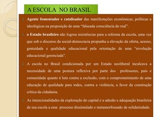 A ESCOLA NO BRASIL
   Agente fomentador e catalisador das manifestações econômicas, políticas e
    ideológicas na proposição de uma “falseada consciência do real”.

   o Estado brasileiro não logrou resistências para a reforma da escola, uma vez
    que sob o discurso da social-democracia propunha a elevação da oferta, acesso,
    gratuidade e qualidade educacional pela orientação de uma “revolução
    educacional gerenciada”.

   A escola no Brasil condicionada por um Estado neoliberal inculcava a
    necessidade de uma postura reflexiva por parte dos         professores, pais e
    comunidade quanto à luta contra a exclusão, com o comprometimento de uma
    educação de qualidade para todos, contra a violência, a favor da construção
    crítica da cidadania.

   As intencionalidades da exploração do capital e a adesão e adequação brasileira
    de sua escola a esse processo dissimulado e metamorfoseado de solidariedade.
 