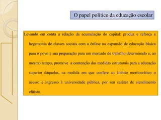 O papel político da educação escolar


Levando em conta a relação da acumulação do capital: produz e reforça a

  hegemonia de classes sociais com a ênfase na expansão de educação básica

  para o povo e sua preparação para um mercado de trabalho determinado e, ao

  mesmo tempo, promove a contenção das medidas estruturais para a educação

  superior daquelas, na medida em que confere ao âmbito meritocrático o

  acesso e ingresso à universidade pública, por seu caráter de atendimento

  elitista.
 