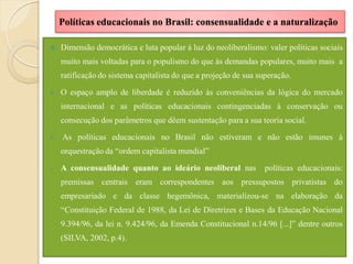 Políticas educacionais no Brasil: consensualidade e a naturalização

   Dimensão democrática e luta popular à luz do neoliberalismo: valer políticas sociais
    muito mais voltadas para o populismo do que às demandas populares, muito mais a
    ratificação do sistema capitalista do que a projeção de sua superação.

   O espaço amplo de liberdade é reduzido às conveniências da lógica do mercado
    internacional e as políticas educacionais contingenciadas à conservação ou
    consecução dos parâmetros que dêem sustentação para a sua teoria social.

   As políticas educacionais no Brasil não estiveram e não estão imunes à
    orquestração da “ordem capitalista mundial”

o   A consensualidade quanto ao ideário neoliberal nas            políticas educacionais:
    premissas centrais eram correspondentes aos pressupostos privatistas do
    empresariado e da classe hegemônica, materializou-se na elaboração da
    “Constituição Federal de 1988, da Lei de Diretrizes e Bases da Educação Nacional
    9.394/96, da lei n. 9.424/96, da Emenda Constitucional n.14/96 [...]” dentre outros
    (SILVA, 2002, p.4).
 