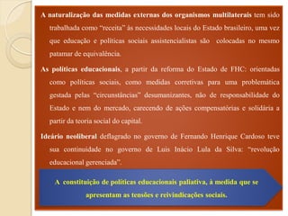 A naturalização das medidas externas dos organismos multilaterais tem sido
  trabalhada como “receita” às necessidades locais do Estado brasileiro, uma vez
  que educação e políticas sociais assistencialistas são colocadas no mesmo
  patamar de equivalência.

As políticas educacionais, a partir da reforma do Estado de FHC: orientadas
  como políticas sociais, como medidas corretivas para uma problemática
  gestada pelas “circunstâncias” desumanizantes, não de responsabilidade do
  Estado e nem do mercado, carecendo de ações compensatórias e solidária a
  partir da teoria social do capital.

Ideário neoliberal deflagrado no governo de Fernando Henrique Cardoso teve
  sua continuidade no governo de Luis Inácio Lula da Silva: “revolução
  educacional gerenciada”.

reivindicações sociais.
     A constituição de políticas educacionais paliativa, à medida que se
               apresentam as tensões e reivindicações sociais.
 