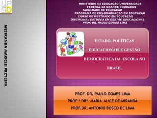 MESTRANDA MARICLEI PRZYLEPA




                                          ESTADO, POLÍTICAS

                                       EDUCACIONAIS E GESTÃO

                                     DEMOCRÁTICA DA ESCOLA NO

                                                BRASIL




                                 PROF. DR. PAULO GOMES LIMA
                              PROF ª DRª MARIA ALICE DE MIRANDA
                               PROF.DR. ANTONIO BOSCO DE LIMA
 