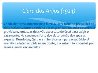 ∗ Criada de forma inocente pela família, Clara torna-se presa fácil do
desprezível sedutor e termina por engravidar. Sua mãe descobre a
gravidez e, juntas, as duas vão até a casa de Cassi para exigir o
casamento. Na cena mais forte do relato, a mãe do rapaz as
expulsa. Desoladas, Clara e a mãe retornam para o subúrbio. A
narrativa é interrompida nesse ponto, e o autor não a conclui, por
razões jamais esclarecidas.
Clara dos Anjos (1924)
 