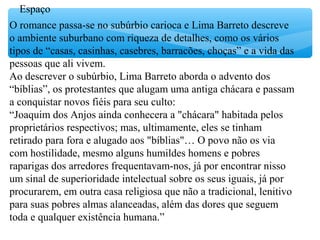 Espaço
O romance passa-se no subúrbio carioca e Lima Barreto descreve
o ambiente suburbano com riqueza de detalhes, como os vários
tipos de “casas, casinhas, casebres, barracões, choças” e a vida das
pessoas que ali vivem.
Ao descrever o subúrbio, Lima Barreto aborda o advento dos
“bíblias”, os protestantes que alugam uma antiga chácara e passam
a conquistar novos fiéis para seu culto:
“Joaquim dos Anjos ainda conhecera a "chácara" habitada pelos
proprietários respectivos; mas, ultimamente, eles se tinham
retirado para fora e alugado aos "bíblias"… O povo não os via
com hostilidade, mesmo alguns humildes homens e pobres
raparigas dos arredores frequentavam-nos, já por encontrar nisso
um sinal de superioridade intelectual sobre os seus iguais, já por
procurarem, em outra casa religiosa que não a tradicional, lenitivo
para suas pobres almas alanceadas, além das dores que seguem
toda e qualquer existência humana.”
 