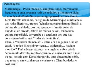 Personagens
Marrameque - Poeta modesto, semiparalisado, Marramaque
frequentara uma pequena roda de boêmios e literatos e dizia
ter conhecido Paula Nei e ser amigo pessoal de Luís Murat.
Lima Barreto denuncia, na figura de Marramaque, a influência
das rodas literárias, grupos fechados que abundam no Brasil; a
cultura da oralidade, dos que aprendem “muita coisa de
ouvido e, de ouvido, falava de muitas delas”, tendo uma
cultura superficial, de verniz; e o azedume dos que não
conseguem brilhar nas “rodas de gente fina”.
Clara: a “natureza elementar” - Clara era a segunda filha do
casal, “o único filho sobrevivente… os demais… haviam
morrido.” Tinha dezessete anos, era ingênua e fora criada
“com muito desvelo, recato e carinho; e, a não ser com a mãe
ou pai, só saía com Dona Margarida, uma viúva muito séria,
que morava nas vizinhanças e ensinava a Clara bordados e
costuras.”.
 