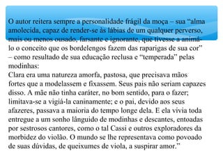 O autor reitera sempre a personalidade frágil da moça – sua “alma
amolecida, capaz de render-se às lábias de um qualquer perverso,
mais ou menos ousado, farsante e ignorante, que tivesse a animá-
lo o conceito que os bordelengos fazem das raparigas de sua cor”
– como resultado de sua educação reclusa e “temperada” pelas
modinhas:
Clara era uma natureza amorfa, pastosa, que precisava mãos
fortes que a modelassem e fixassem. Seus pais não seriam capazes
disso. A mãe não tinha caráter, no bom sentido, para o fazer;
limitava-se a vigiá-la caninamente; e o pai, devido aos seus
afazeres, passava a maioria do tempo longe dela. E ela vivia toda
entregue a um sonho lânguido de modinhas e descantes, entoadas
por sestrosos cantores, como o tal Cassi e outros exploradores da
morbidez do violão. O mundo se lhe representava como povoado
de suas dúvidas, de queixumes de viola, a suspirar amor.”
 