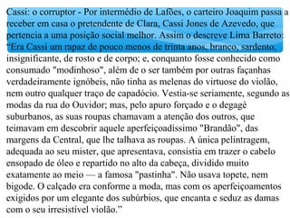 Cassi: o corruptor - Por intermédio de Lafões, o carteiro Joaquim passa a
receber em casa o pretendente de Clara, Cassi Jones de Azevedo, que
pertencia a uma posição social melhor. Assim o descreve Lima Barreto:
“Era Cassi um rapaz de pouco menos de trinta anos, branco, sardento,
insignificante, de rosto e de corpo; e, conquanto fosse conhecido como
consumado "modinhoso", além de o ser também por outras façanhas
verdadeiramente ignóbeis, não tinha as melenas do virtuose do violão,
nem outro qualquer traço de capadócio. Vestia-se seriamente, segundo as
modas da rua do Ouvidor; mas, pelo apuro forçado e o degagé
suburbanos, as suas roupas chamavam a atenção dos outros, que
teimavam em descobrir aquele aperfeiçoadíssimo "Brandão", das
margens da Central, que lhe talhava as roupas. A única pelintragem,
adequada ao seu mister, que apresentava, consistia em trazer o cabelo
ensopado de óleo e repartido no alto da cabeça, dividido muito
exatamente ao meio — a famosa "pastinha". Não usava topete, nem
bigode. O calçado era conforme a moda, mas com os aperfeiçoamentos
exigidos por um elegante dos subúrbios, que encanta e seduz as damas
com o seu irresistível violão.”
 
