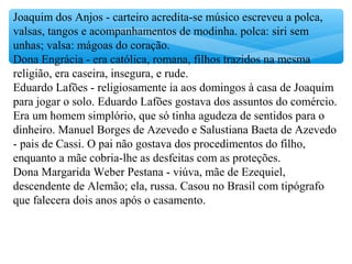 Joaquim dos Anjos - carteiro acredita-se músico escreveu a polca,
valsas, tangos e acompanhamentos de modinha. polca: siri sem
unhas; valsa: mágoas do coração.
Dona Engrácia - era católica, romana, filhos trazidos na mesma
religião, era caseira, insegura, e rude.
Eduardo Lafões - religiosamente ia aos domingos à casa de Joaquim
para jogar o solo. Eduardo Lafões gostava dos assuntos do comércio.
Era um homem simplório, que só tinha agudeza de sentidos para o
dinheiro. Manuel Borges de Azevedo e Salustiana Baeta de Azevedo
- pais de Cassi. O pai não gostava dos procedimentos do filho,
enquanto a mãe cobria-lhe as desfeitas com as proteções.
Dona Margarida Weber Pestana - viúva, mãe de Ezequiel,
descendente de Alemão; ela, russa. Casou no Brasil com tipógrafo
que falecera dois anos após o casamento.
 