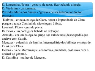 D. Laurentina Jácone - gostava de rezar, ficar zelando a igreja.
D. Vicêntina - cartomante.
Praxedes Maria dos Santos - "gostava de ser tratado por doutor
Praxedes.
Etelvina - crioula, colega de Clara, notou a impaciência de Clara
porque o rapaz Cassi ainda não chegara à festa.
Leonardo Flores - grande poeta.
Barcelos - um português fichado na detenção.
Arnaldo - era um colega do grupo dos valdevinos (desocupados que
andava com Cassi).
Menezes - o dentista da família. Intermediário dos bilhetes e cartas de
Cassi para Clara.
Helena - tia de Marramaque, econômica, prendada, costurava para o
arsenal do governo.
D. Castolina - mulher de Meneses.
 