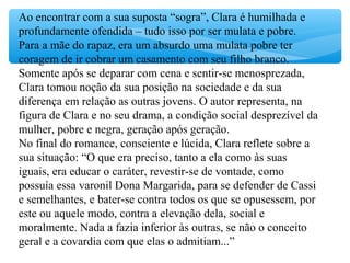 Ao encontrar com a sua suposta “sogra”, Clara é humilhada e
profundamente ofendida – tudo isso por ser mulata e pobre.
Para a mãe do rapaz, era um absurdo uma mulata pobre ter
coragem de ir cobrar um casamento com seu filho branco.
Somente após se deparar com cena e sentir-se menosprezada,
Clara tomou noção da sua posição na sociedade e da sua
diferença em relação as outras jovens. O autor representa, na
figura de Clara e no seu drama, a condição social desprezível da
mulher, pobre e negra, geração após geração.
No final do romance, consciente e lúcida, Clara reflete sobre a
sua situação: “O que era preciso, tanto a ela como às suas
iguais, era educar o caráter, revestir-se de vontade, como
possuía essa varonil Dona Margarida, para se defender de Cassi
e semelhantes, e bater-se contra todos os que se opusessem, por
este ou aquele modo, contra a elevação dela, social e
moralmente. Nada a fazia inferior às outras, se não o conceito
geral e a covardia com que elas o admitiam...”
 
