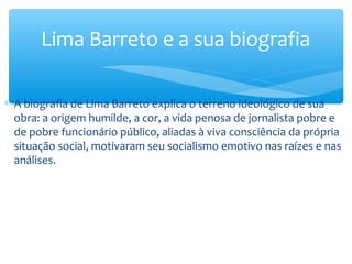 ∗ A biografia de Lima Barreto explica o terreno ideológico de sua
obra: a origem humilde, a cor, a vida penosa de jornalista pobre e
de pobre funcionário público, aliadas à viva consciência da própria
situação social, motivaram seu socialismo emotivo nas raízes e nas
análises.
Lima Barreto e a sua biografia
 
