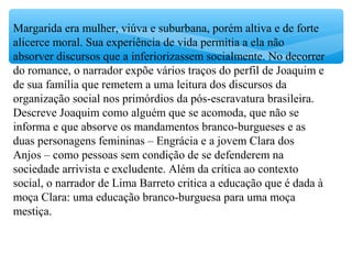 Margarida era mulher, viúva e suburbana, porém altiva e de forte
alicerce moral. Sua experiência de vida permitia a ela não
absorver discursos que a inferiorizassem socialmente. No decorrer
do romance, o narrador expõe vários traços do perfil de Joaquim e
de sua família que remetem a uma leitura dos discursos da
organização social nos primórdios da pós-escravatura brasileira.
Descreve Joaquim como alguém que se acomoda, que não se
informa e que absorve os mandamentos branco-burgueses e as
duas personagens femininas – Engrácia e a jovem Clara dos
Anjos – como pessoas sem condição de se defenderem na
sociedade arrivista e excludente. Além da crítica ao contexto
social, o narrador de Lima Barreto critica a educação que é dada à
moça Clara: uma educação branco-burguesa para uma moça
mestiça.
 