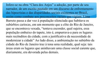 Infere-se na obra “Clara dos Anjos” a adoção, por parte de seu
narrador, de um escrito pautado em um discurso de enfrentamento
das hipocrisias e das disparidades sociais existentes no Brasil,
assim como combate aos preconceitos raciais que vigiam. Lima
Barreto passa a dar voz à população silenciada que habitava os
subúrbios cariocas, em um momento que a elite do Rio de Janeiro,
que se encontrava vexada, “tentava esconder, qual sujeira, essa
população embaixo do tapete, isto é, empurrava-a para os lugares
mais recônditos da cidade, com a justificativa da necessidade de
modernizar a cidade” Ao lado disso, a ambientação no subúrbio da
cidade do Rio de Janeiro traz à tona uma realidade, qual seja: tais
áreas eram os lugares que aninhavam uma classe social carente que,
diariamente, era devorada pelas demais.
 