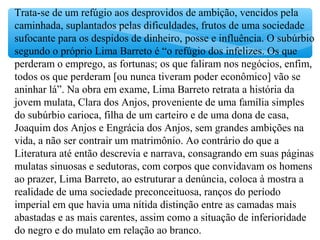 Trata-se de um refúgio aos desprovidos de ambição, vencidos pela
caminhada, suplantados pelas dificuldades, frutos de uma sociedade
sufocante para os despidos de dinheiro, posse e influência. O subúrbio
segundo o próprio Lima Barreto é “o refúgio dos infelizes. Os que
perderam o emprego, as fortunas; os que faliram nos negócios, enfim,
todos os que perderam [ou nunca tiveram poder econômico] vão se
aninhar lá”. Na obra em exame, Lima Barreto retrata a história da
jovem mulata, Clara dos Anjos, proveniente de uma família simples
do subúrbio carioca, filha de um carteiro e de uma dona de casa,
Joaquim dos Anjos e Engrácia dos Anjos, sem grandes ambições na
vida, a não ser contrair um matrimônio. Ao contrário do que a
Literatura até então descrevia e narrava, consagrando em suas páginas
mulatas sinuosas e sedutoras, com corpos que convidavam os homens
ao prazer, Lima Barreto, ao estruturar a denúncia, coloca à mostra a
realidade de uma sociedade preconceituosa, ranços do período
imperial em que havia uma nítida distinção entre as camadas mais
abastadas e as mais carentes, assim como a situação de inferioridade
do negro e do mulato em relação ao branco.
 