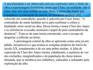 A peculiaridade a ser observada está nos contrastes entre o título da
obra e a personagem homônima, posto que Clara, na realidade, não é
clara, mas sim uma mulata; ao lado disso, o nome dos Anjos que
transparece a concepção de pureza, de inocência também será
colocado em contradição, quando é seduzida por Cassi Jones. “A
contradição do nome também serve para reafirmar a crítica à
fatalidade sócio racial na obra. Dessa forma o nome Claro dos Anjos
e as referências evocadas assumem o papel de polo contraditório da
denúncia”. Trata-se de uma ironia estruturada, com o escopo de
despertar a reflexão no leitor.
A personagem central da obra se apresenta como uma jovem
pálida, inexpressiva e que reunia os estigmas próprios do início do
século XX, notadamente o de ser uma pobre mulata. A falta de
expressão de Clara dos Anjos retrata, cabalmente, a ausência de voz
dos excluídos, marginalizados e da população da classe menos
abastada, que se aninhava nos subúrbios, sufocados e achatados pela
exploração da elite.
 