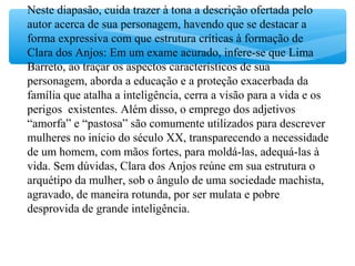 Neste diapasão, cuida trazer à tona a descrição ofertada pelo
autor acerca de sua personagem, havendo que se destacar a
forma expressiva com que estrutura críticas à formação de
Clara dos Anjos: Em um exame acurado, infere-se que Lima
Barreto, ao traçar os aspectos característicos de sua
personagem, aborda a educação e a proteção exacerbada da
família que atalha a inteligência, cerra a visão para a vida e os
perigos existentes. Além disso, o emprego dos adjetivos
“amorfa” e “pastosa” são comumente utilizados para descrever
mulheres no início do século XX, transparecendo a necessidade
de um homem, com mãos fortes, para moldá-las, adequá-las à
vida. Sem dúvidas, Clara dos Anjos reúne em sua estrutura o
arquétipo da mulher, sob o ângulo de uma sociedade machista,
agravado, de maneira rotunda, por ser mulata e pobre
desprovida de grande inteligência.
 