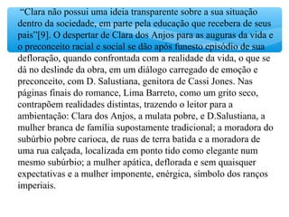 “Clara não possui uma ideia transparente sobre a sua situação
dentro da sociedade, em parte pela educação que recebera de seus
pais”[9]. O despertar de Clara dos Anjos para as auguras da vida e
o preconceito racial e social se dão após funesto episódio de sua
defloração, quando confrontada com a realidade da vida, o que se
dá no deslinde da obra, em um diálogo carregado de emoção e
preconceito, com D. Salustiana, genitora de Cassi Jones. Nas
páginas finais do romance, Lima Barreto, como um grito seco,
contrapõem realidades distintas, trazendo o leitor para a
ambientação: Clara dos Anjos, a mulata pobre, e D.Salustiana, a
mulher branca de família supostamente tradicional; a moradora do
subúrbio pobre carioca, de ruas de terra batida e a moradora de
uma rua calçada, localizada em ponto tido como elegante num
mesmo subúrbio; a mulher apática, deflorada e sem quaisquer
expectativas e a mulher imponente, enérgica, símbolo dos ranços
imperiais.
 
