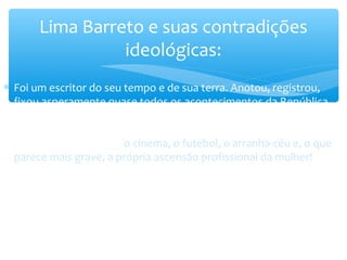 ∗ Foi um escritor do seu tempo e de sua terra. Anotou, registrou,
fixou asperamente quase todos os acontecimentos da República.
Entretanto, o destruidor de tabus detestava algumas formas típicas
de modernização que o Rio de Janeiro conheceu nas primeiras
décadas do século XX: o cinema, o futebol, o arranha-céu e, o que
parece mais grave, a própria ascensão profissional da mulher!
Lima Barreto e suas contradições
ideológicas:
 