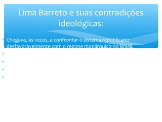 ∗ Chegava, às vezes, a confrontar o sistema republicano
desfavoravelmente com o regime monárquico no Brasil.
∗ Origens de suas contradições ideológicas:
∗ A origem suburbana;
∗ O instinto de defesa étnica;
∗ Ojeriza pelos homens e pelos processos da República Velha
(oligarquia escravocrata).
Lima Barreto e suas contradições
ideológicas:
 