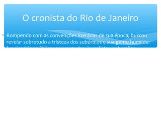 ∗ Rompendo com as convenções literárias de sua época, buscou
revelar sobretudo a tristeza dos subúrbios e sua gente humilde:
funcionários públicos aposentados, jornalistas pobretões,
tocadores de violão, raparigas sonhadoras, etc. Impregna sua obra
de uma justa preocupação com os fatos históricos e com os
costumes sociais, tornando-se uma espécie de cronista apaixonado
da antiga capital federal.
O cronista do Rio de Janeiro
 